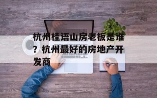 杭州桂语山房老板是谁？杭州最好的房地产开发商