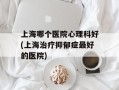 上海哪个医院心理科好(上海治疗抑郁症最好的医院)