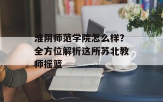 淮阴师范学院怎么样？全方位解析这所苏北教师摇篮