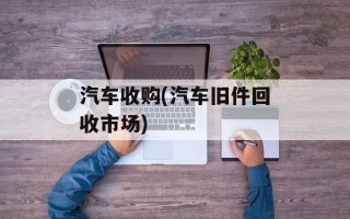 汽车收购(汽车旧件回收市场)