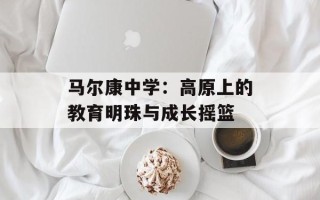 马尔康中学：高原上的教育明珠与成长摇篮