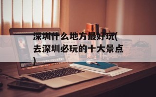 深圳什么地方最好玩(去深圳必玩的十大景点)