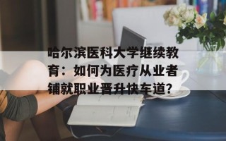 哈尔滨医科大学继续教育：如何为医疗从业者铺就职业晋升快车道？