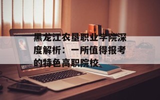 黑龙江农垦职业学院深度解析：一所值得报考的特色高职院校