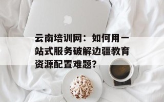云南培训网：如何用一站式服务破解边疆教育资源配置难题？