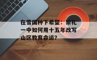 在雪国种下希望：崇礼一中如何用十五年改写山区教育命运？