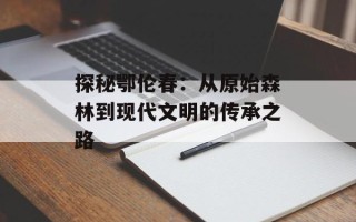 探秘鄂伦春：从原始森林到现代文明的传承之路