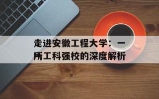 走进安徽工程大学：一所工科强校的深度解析