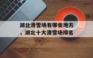 湖北滑雪场有哪些地方，湖北十大滑雪场排名