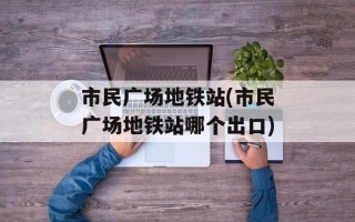 市民广场地铁站(市民广场地铁站哪个出口)