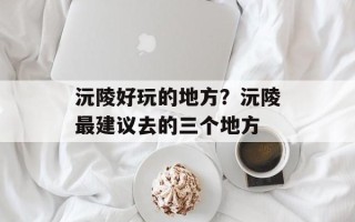 沅陵好玩的地方？沅陵最建议去的三个地方
