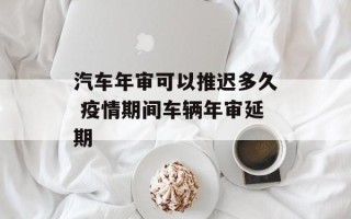 汽车年审可以推迟多久 疫情期间车辆年审延期