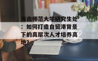 海南师范大学研究生处：如何打造自贸港背景下的高层次人才培养高地？