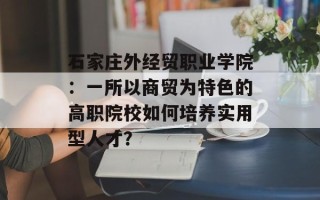 石家庄外经贸职业学院：一所以商贸为特色的高职院校如何培养实用型人才？