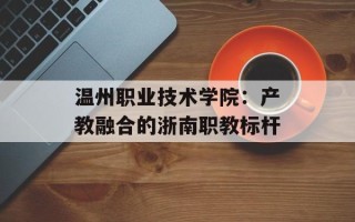 温州职业技术学院：产教融合的浙南职教标杆