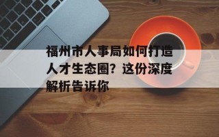 福州市人事局如何打造人才生态圈？这份深度解析告诉你