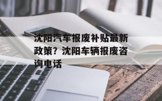 沈阳汽车报废补贴最新政策？沈阳车辆报废咨询电话