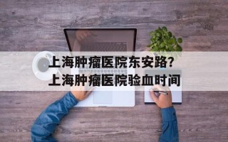 上海肿瘤医院东安路？上海肿瘤医院验血时间