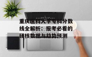 重庆医科大学专科分数线全解析：报考必看的硬核数据与趋势预测