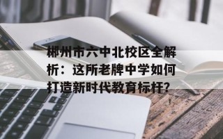 郴州市六中北校区全解析：这所老牌中学如何打造新时代教育标杆？