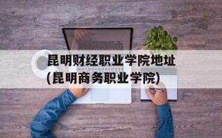 昆明财经职业学院地址(昆明商务职业学院)