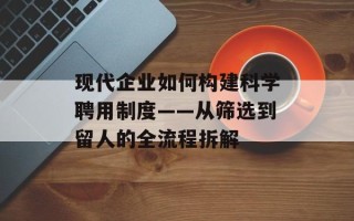 现代企业如何构建科学聘用制度——从筛选到留人的全流程拆解