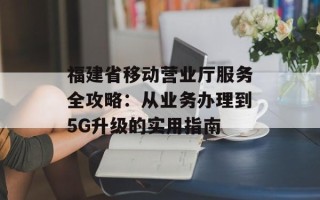 福建省移动营业厅服务全攻略：从业务办理到5G升级的实用指南