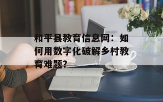 和平县教育信息网：如何用数字化破解乡村教育难题？