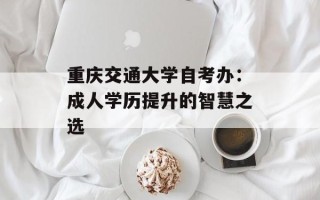 重庆交通大学自考办：成人学历提升的智慧之选