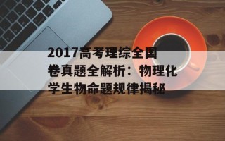 2017高考理综全国卷真题全解析：物理化学生物命题规律揭秘
