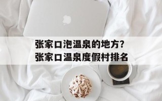 张家口泡温泉的地方？张家口温泉度假村排名