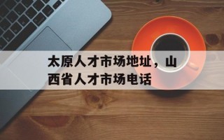 太原人才市场地址，山西省人才市场电话