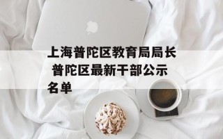 上海普陀区教育局局长 普陀区最新干部公示名单
