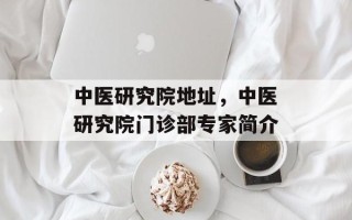 中医研究院地址，中医研究院门诊部专家简介