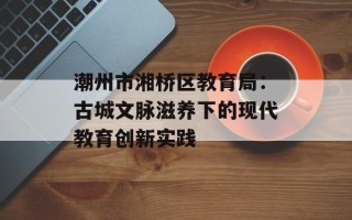 潮州市湘桥区教育局：古城文脉滋养下的现代教育创新实践