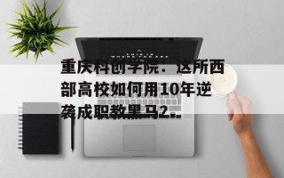 重庆科创学院：这所西部高校如何用10年逆袭成职教黑马？