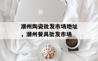 潮州陶瓷批发市场地址，潮州餐具批发市场