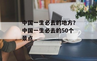 中国一生必去的地方？中国一生必去的50个景点