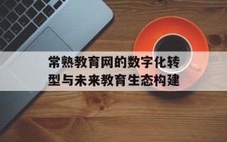 常熟教育网的数字化转型与未来教育生态构建