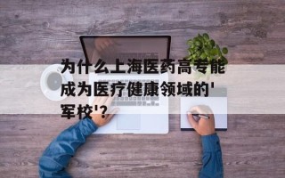 为什么上海医药高专能成为医疗健康领域的'军校'？