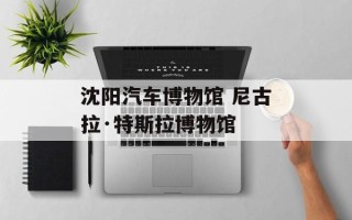 沈阳汽车博物馆 尼古拉·特斯拉博物馆