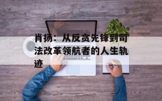肖扬：从反贪先锋到司法改革领航者的人生轨迹