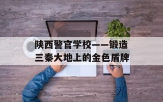 陕西警官学校——锻造三秦大地上的金色盾牌