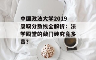 中国政法大学2019录取分数线全解析：法学殿堂的敲门砖究竟多高？