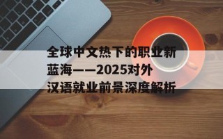 全球中文热下的职业新蓝海——2025对外汉语就业前景深度解析