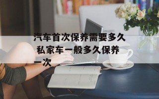 汽车首次保养需要多久 私家车一般多久保养一次
