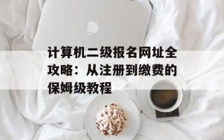 计算机二级报名网址全攻略：从注册到缴费的保姆级教程