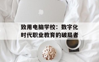 致用电脑学校：数字化时代职业教育的破局者