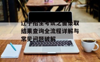 辽宁招生考试之窗录取结果查询全流程详解与常见问题破解