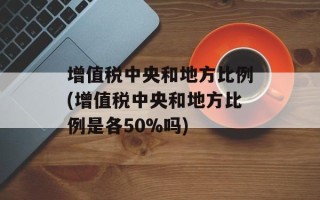 增值税中央和地方比例(增值税中央和地方比例是各50%吗)
